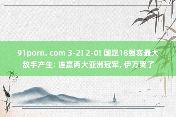 91porn. com 3-2! 2-0! 国足18强赛最大敌手产生: 连赢两大亚洲冠军， 伊万哭了