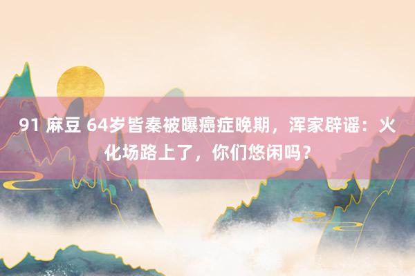 91 麻豆 64岁皆秦被曝癌症晚期，浑家辟谣：火化场路上了，你们悠闲吗？