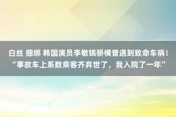 白丝 捆绑 韩国演员李敏镐骄横曾遇到致命车祸！“事故车上系数乘客齐弃世了，我入院了一年”