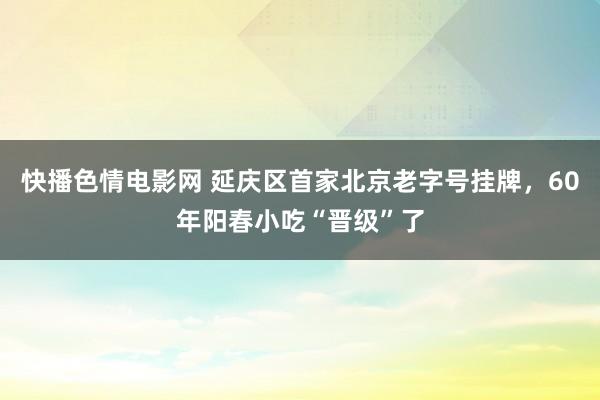 快播色情电影网 延庆区首家北京老字号挂牌，60年阳春小吃“晋级”了