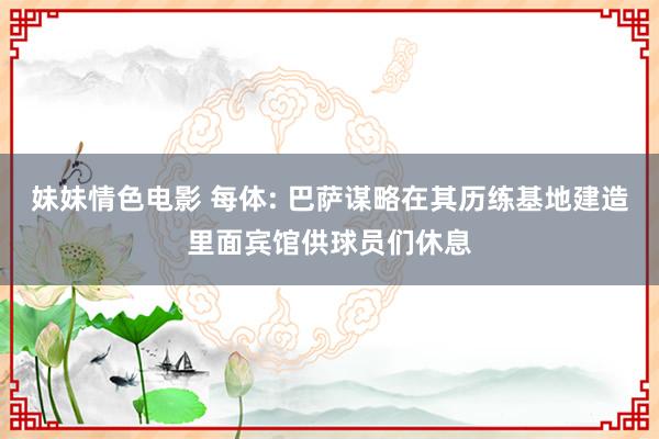 妹妹情色电影 每体: 巴萨谋略在其历练基地建造里面宾馆供球员们休息