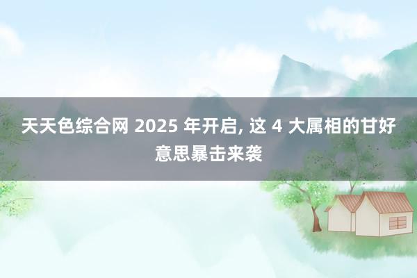 天天色综合网 2025 年开启， 这 4 大属相的甘好意思暴击来袭