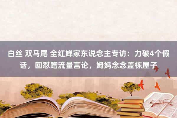 白丝 双马尾 全红婵家东说念主专访：力破4个假话，回怼蹭流量言论，姆妈念念盖栋屋子