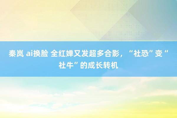 秦岚 ai换脸 全红婵又发超多合影，“社恐”变“社牛”的成长转机