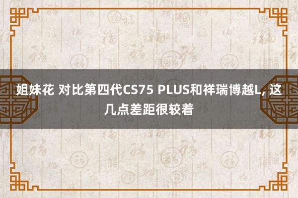 姐妹花 对比第四代CS75 PLUS和祥瑞博越L， 这几点差距很较着