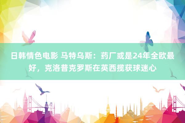 日韩情色电影 马特乌斯：药厂或是24年全欧最好，克洛普克罗斯在英西揽获球迷心