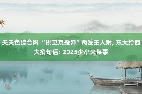 天天色综合网 “拱卫京畿弹”两发王人射， 东大给西大捎句话: 2025少小来谋事