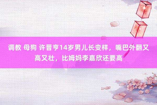 调教 母狗 许晋亨14岁男儿长变样，嘴巴外翻又高又壮，比姆妈李嘉欣还要高