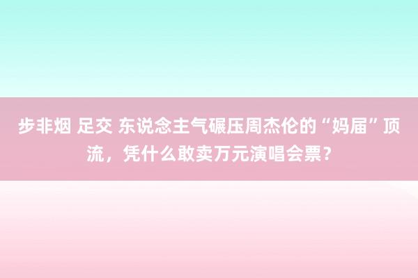 步非烟 足交 东说念主气碾压周杰伦的“妈届”顶流，凭什么敢卖万元演唱会票？