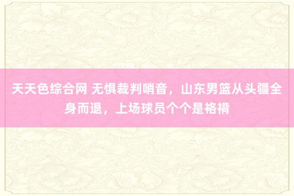 天天色综合网 无惧裁判哨音，山东男篮从头疆全身而退，上场球员个个是袼褙