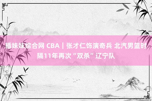 插妹妹综合网 CBA｜张才仁饰演奇兵 北汽男篮时隔11年再次“双杀”辽宁队