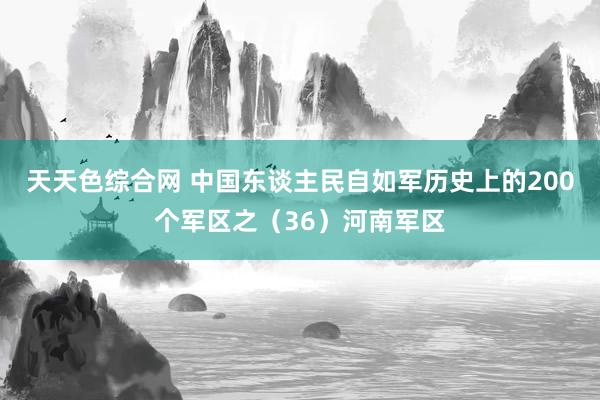 天天色综合网 中国东谈主民自如军历史上的200个军区之（36）河南军区