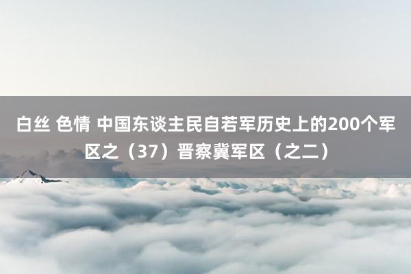 白丝 色情 中国东谈主民自若军历史上的200个军区之（37）晋察冀军区（之二）