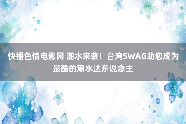 快播色情电影网 潮水来袭！台湾SWAG助您成为最酷的潮水达东说念主