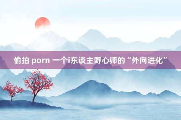 偷拍 porn 一个i东谈主野心师的“外向进化”