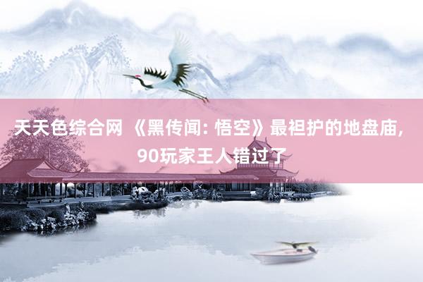 天天色综合网 《黑传闻: 悟空》最袒护的地盘庙， 90玩家王人错过了