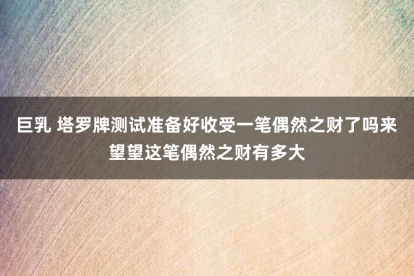 巨乳 塔罗牌测试准备好收受一笔偶然之财了吗来望望这笔偶然之财有多大