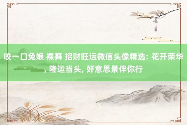 咬一口兔娘 裸舞 招财旺运微信头像精选: 花开荣华， 隆运当头， 好意思景伴你行