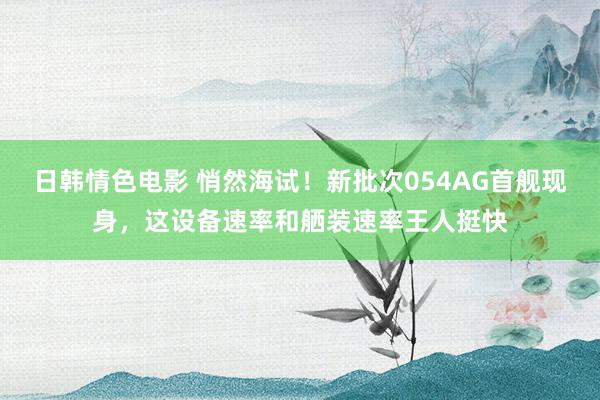 日韩情色电影 悄然海试！新批次054AG首舰现身，这设备速率和舾装速率王人挺快