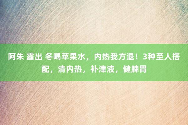 阿朱 露出 冬喝苹果水，内热我方退！3种至人搭配，清内热，补津液，健脾胃