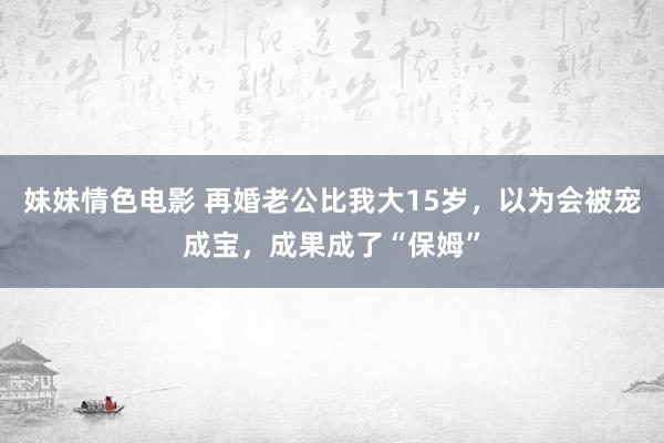 妹妹情色电影 再婚老公比我大15岁，以为会被宠成宝，成果成了“保姆”