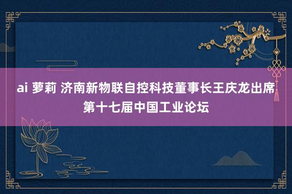 ai 萝莉 济南新物联自控科技董事长王庆龙出席第十七届中国工业论坛