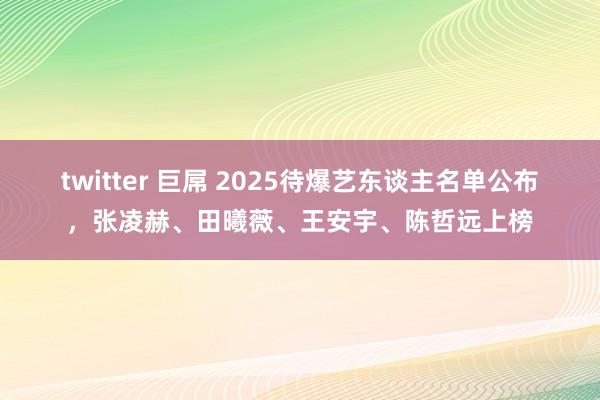 twitter 巨屌 2025待爆艺东谈主名单公布，张凌赫、田曦薇、王安宇、陈哲远上榜