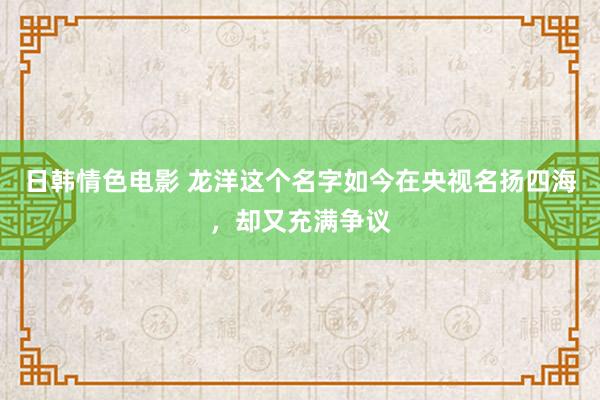 日韩情色电影 龙洋这个名字如今在央视名扬四海，却又充满争议