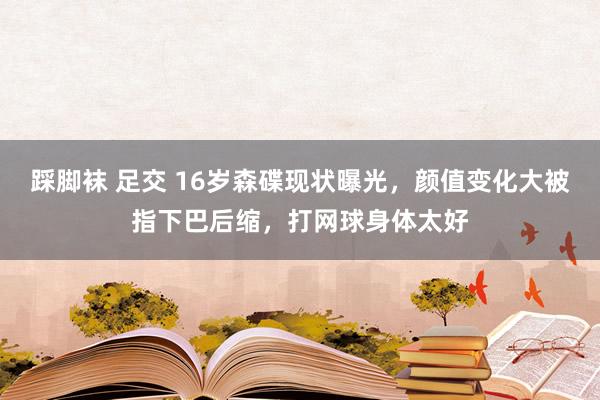 踩脚袜 足交 16岁森碟现状曝光，颜值变化大被指下巴后缩，打网球身体太好