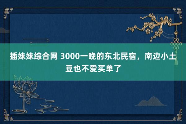 插妹妹综合网 3000一晚的东北民宿，南边小土豆也不爱买单了