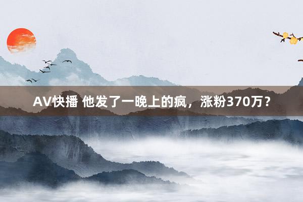 AV快播 他发了一晚上的疯，涨粉370万？