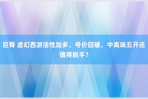 巨臀 虚幻西游活性加多、号价回暖，中高端五开还值得脱手？