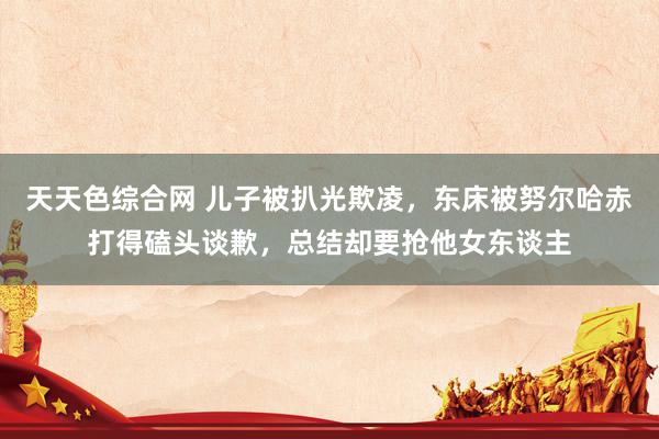 天天色综合网 儿子被扒光欺凌，东床被努尔哈赤打得磕头谈歉，总结却要抢他女东谈主