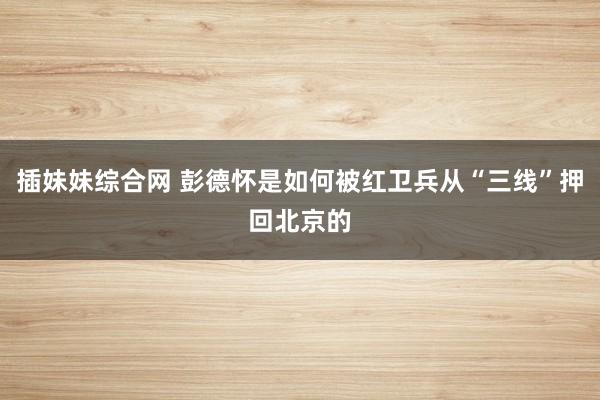 插妹妹综合网 彭德怀是如何被红卫兵从“三线”押回北京的