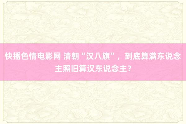 快播色情电影网 清朝“汉八旗”，到底算满东说念主照旧算汉东说念主？