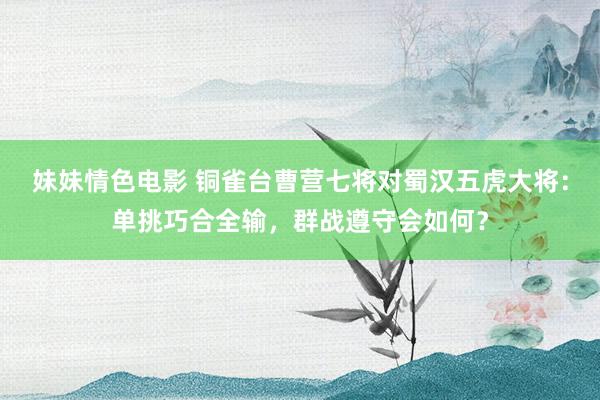 妹妹情色电影 铜雀台曹营七将对蜀汉五虎大将：单挑巧合全输，群战遵守会如何？