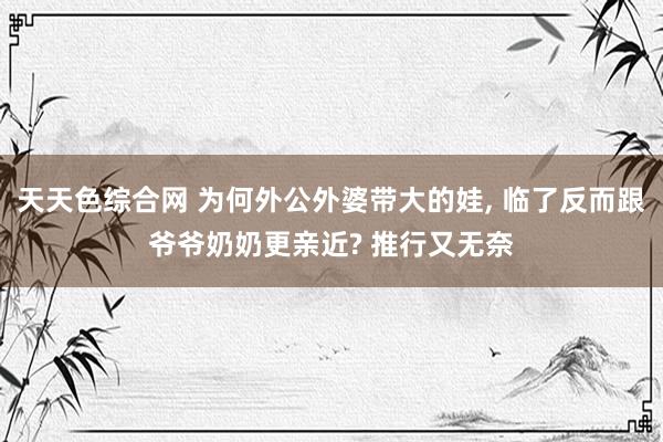 天天色综合网 为何外公外婆带大的娃， 临了反而跟爷爷奶奶更亲近? 推行又无奈