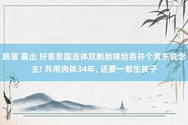 跳蛋 露出 好意思国连体双胞胎嫁给吞并个男东说念主! 共用肉体34年， 还要一都生孩子