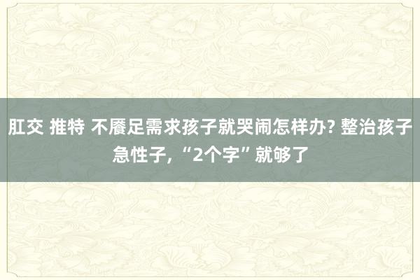 肛交 推特 不餍足需求孩子就哭闹怎样办? 整治孩子急性子， “2个字”就够了