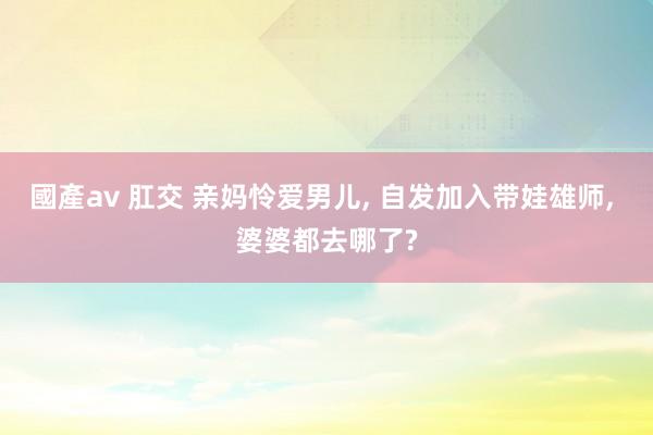 國產av 肛交 亲妈怜爱男儿， 自发加入带娃雄师， 婆婆都去哪了?