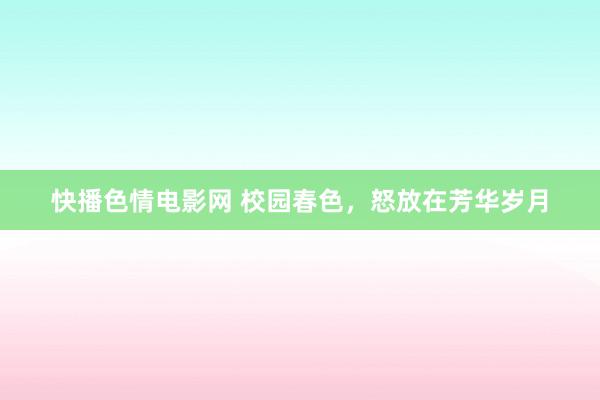 快播色情电影网 校园春色，怒放在芳华岁月