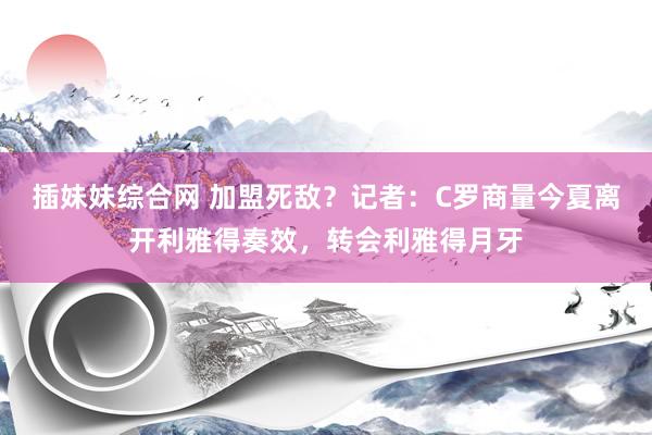 插妹妹综合网 加盟死敌？记者：C罗商量今夏离开利雅得奏效，转会利雅得月牙