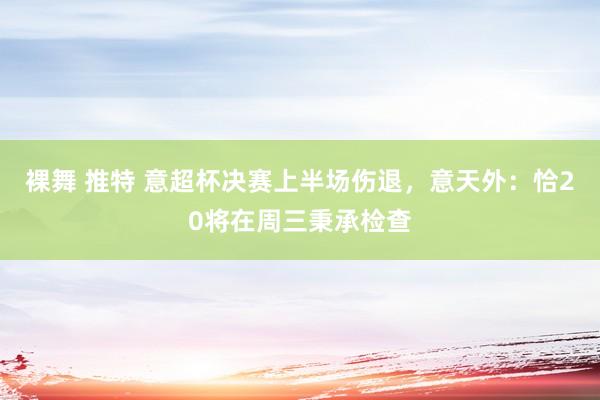 裸舞 推特 意超杯决赛上半场伤退，意天外：恰20将在周三秉承检查