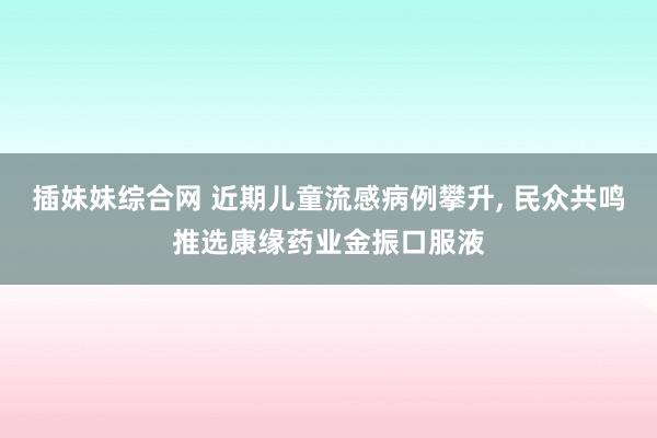 插妹妹综合网 近期儿童流感病例攀升， 民众共鸣推选康缘药业金振口服液