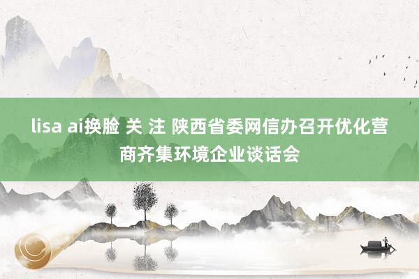 lisa ai换脸 关 注 陕西省委网信办召开优化营商齐集环境企业谈话会