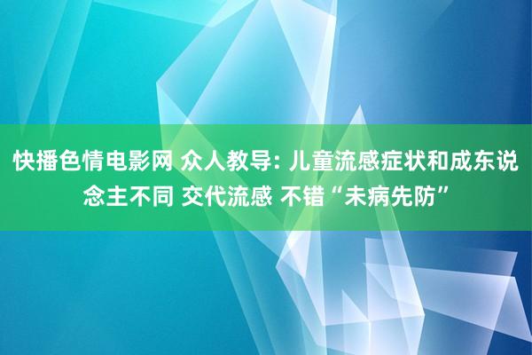 快播色情电影网 众人教导: 儿童流感症状和成东说念主不同 交代流感 不错“未病先防”