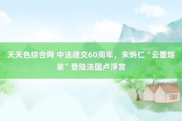 天天色综合网 中法建交60周年，朱炳仁“云墨熔装”登陆法国卢浮宫