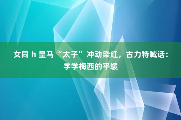 女同 h 皇马 “太子” 冲动染红，古力特喊话：学学梅西的平缓