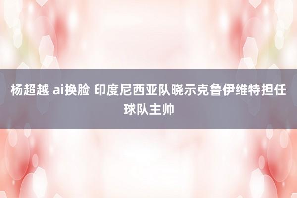 杨超越 ai换脸 印度尼西亚队晓示克鲁伊维特担任球队主帅