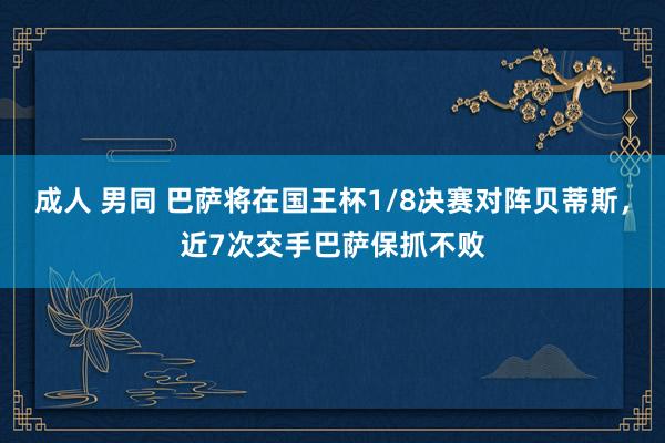 成人 男同 巴萨将在国王杯1/8决赛对阵贝蒂斯，近7次交手巴萨保抓不败